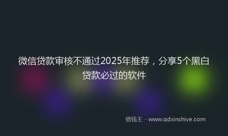 微信贷款审核不通过2025年推荐，分享5个黑白贷款必过的软件