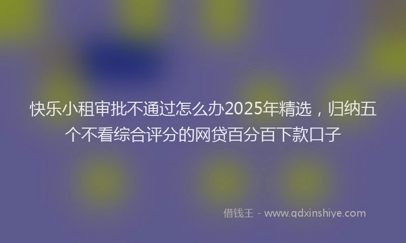 快乐小租审批不通过怎么办2025年精选，归纳五个不看综合评分的网贷百分百下款口子
