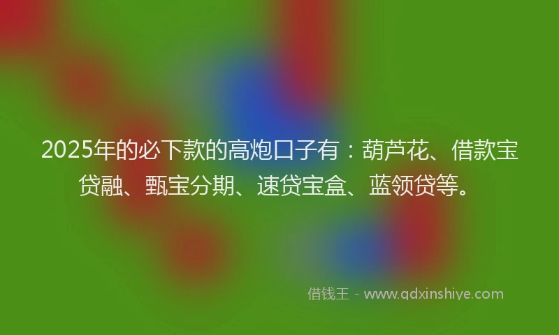 2025年的必下款的高炮口子有：葫芦花、借款宝贷融、甄宝分期、速贷宝盒、蓝领贷等。