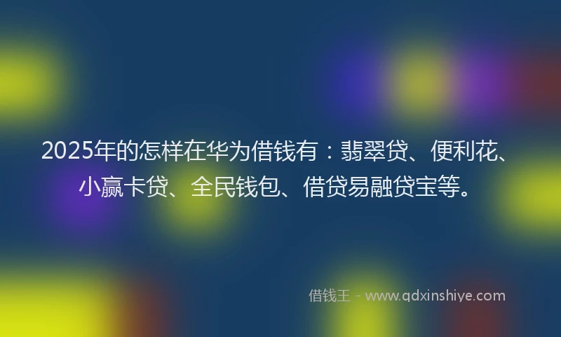 2025年的怎样在华为借钱有：翡翠贷、便利花、小赢卡贷、全民钱包、借贷易融贷宝等。