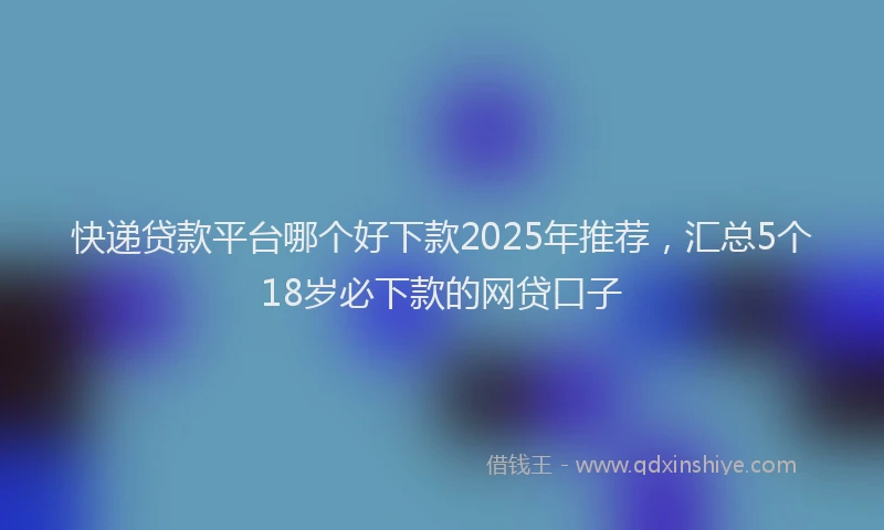 快递贷款平台哪个好下款2025年推荐，汇总5个18岁必下款的网贷口子