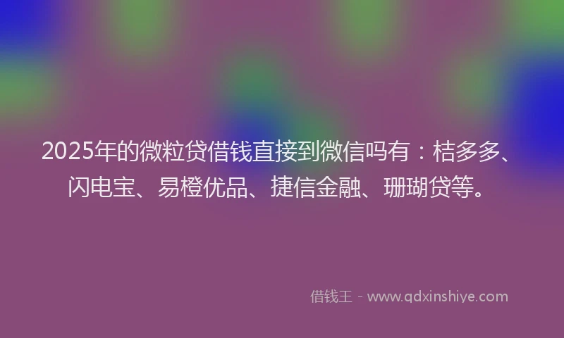 2025年的微粒贷借钱直接到微信吗有：桔多多、闪电宝、易橙优品、捷信金融、珊瑚贷等。