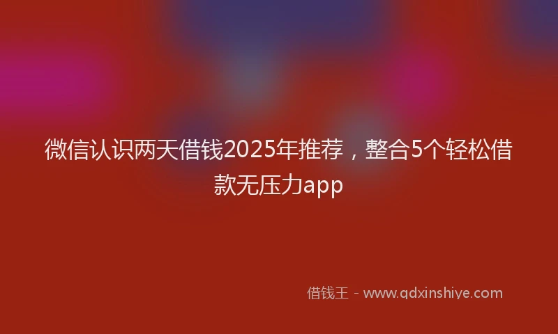 微信认识两天借钱2025年推荐，整合5个轻松借款无压力app