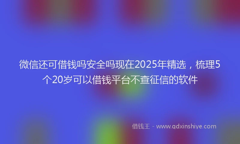 微信还可借钱吗安全吗现在2025年精选，梳理5个20岁可以借钱平台不查征信的软件