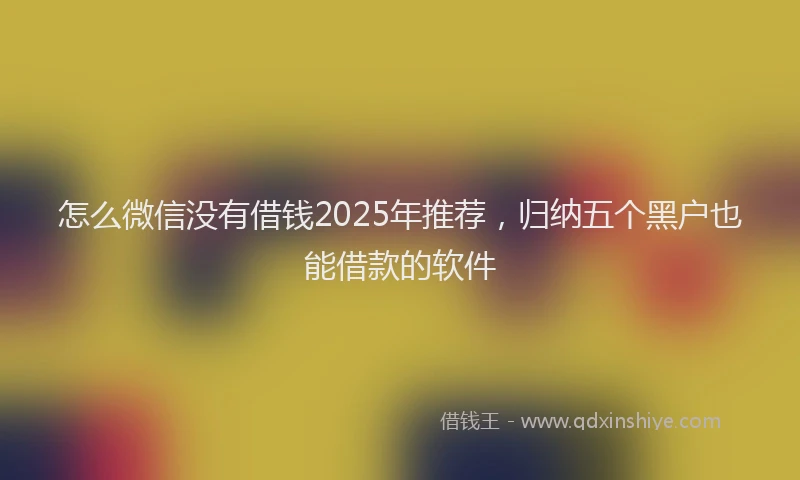 怎么微信没有借钱2025年推荐，归纳五个黑户也能借款的软件