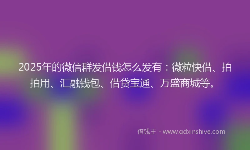 2025年的微信群发借钱怎么发有：微粒快借、拍拍用、汇融钱包、借贷宝通、万盛商城等。