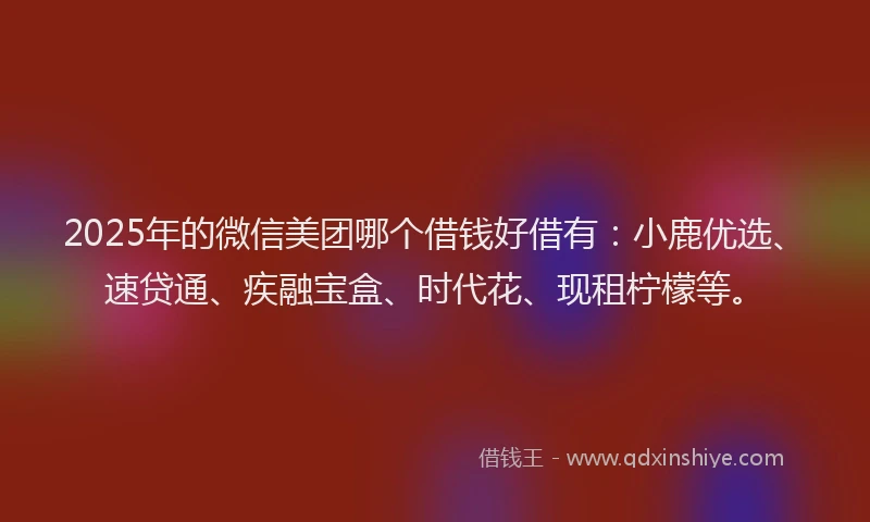 2025年的微信美团哪个借钱好借有：小鹿优选、速贷通、疾融宝盒、时代花、现租柠檬等。