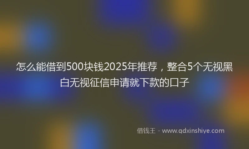 怎么能借到500块钱2025年推荐，整合5个无视黑白无视征信申请就下款的口子