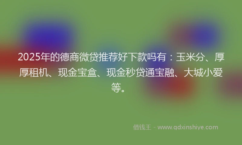 2025年的德商微贷推荐好下款吗有：玉米分、厚厚租机、现金宝盒、现金秒贷通宝融、大城小爱等。