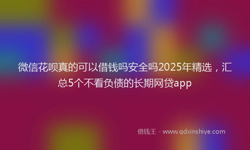 微信花呗真的可以借钱吗安全吗2025年精选，汇总5个不看负债的长期网贷app