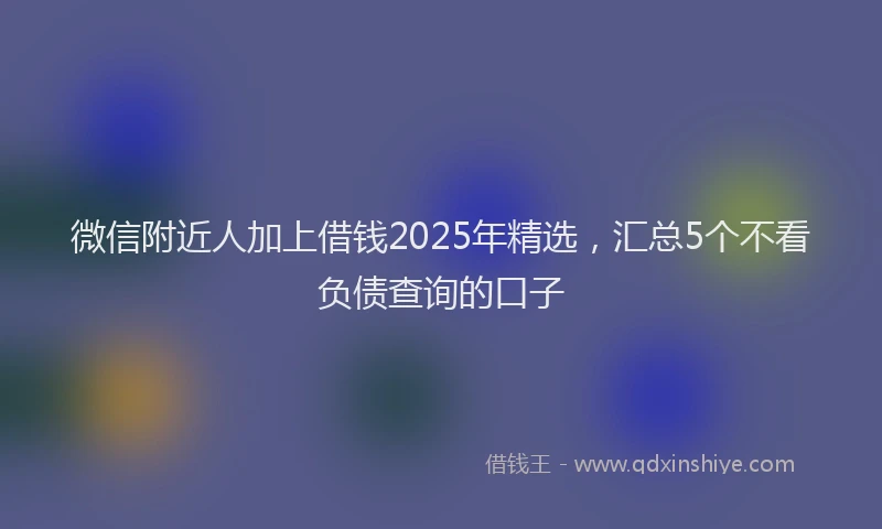 微信附近人加上借钱2025年精选，汇总5个不看负债查询的口子