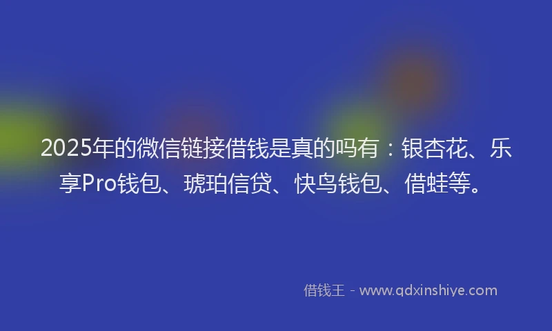 2025年的微信链接借钱是真的吗有：银杏花、乐享Pro钱包、琥珀信贷、快鸟钱包、借蛙等。