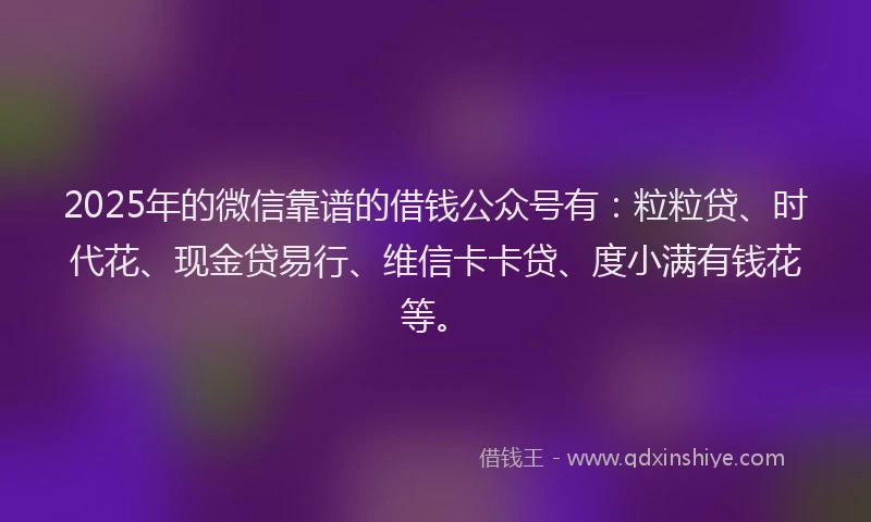 2025年的微信靠谱的借钱公众号有：粒粒贷、时代花、现金贷易行、维信卡卡贷、度小满有钱花等。