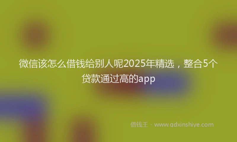 微信该怎么借钱给别人呢2025年精选，整合5个贷款通过高的app