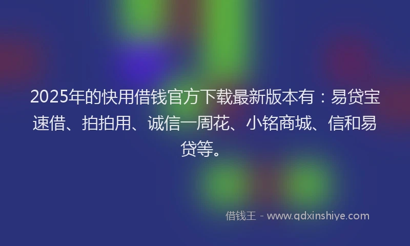 2025年的快用借钱官方下载最新版本有：易贷宝速借、拍拍用、诚信一周花、小铭商城、信和易贷等。