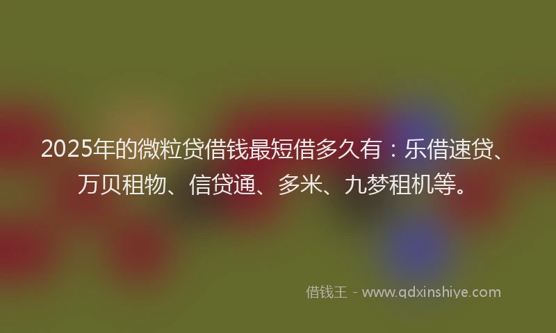 2025年的微粒贷借钱最短借多久有：乐借速贷、万贝租物、信贷通、多米、九梦租机等。