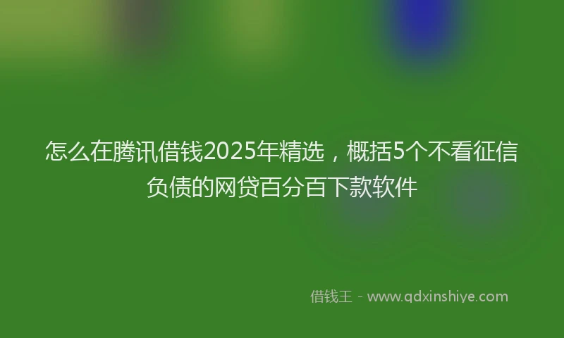 怎么在腾讯借钱2025年精选，概括5个不看征信负债的网贷百分百下款软件