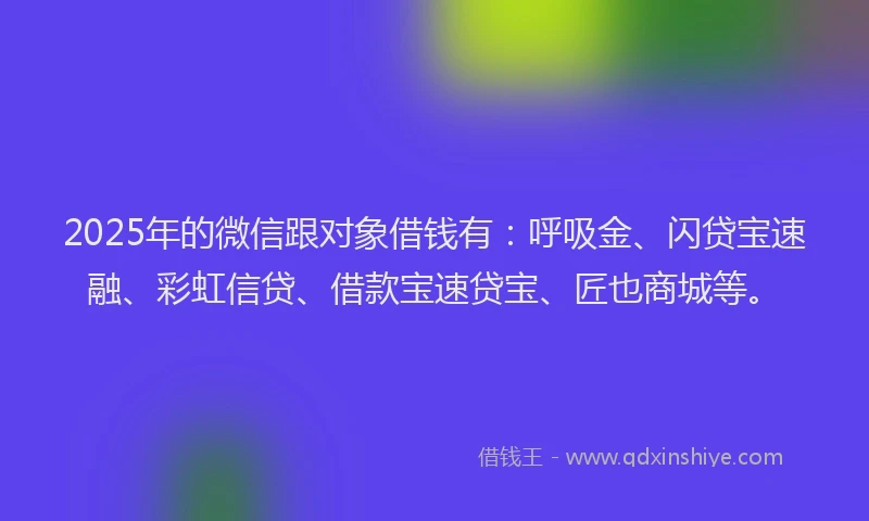 2025年的微信跟对象借钱有：呼吸金、闪贷宝速融、彩虹信贷、借款宝速贷宝、匠也商城等。