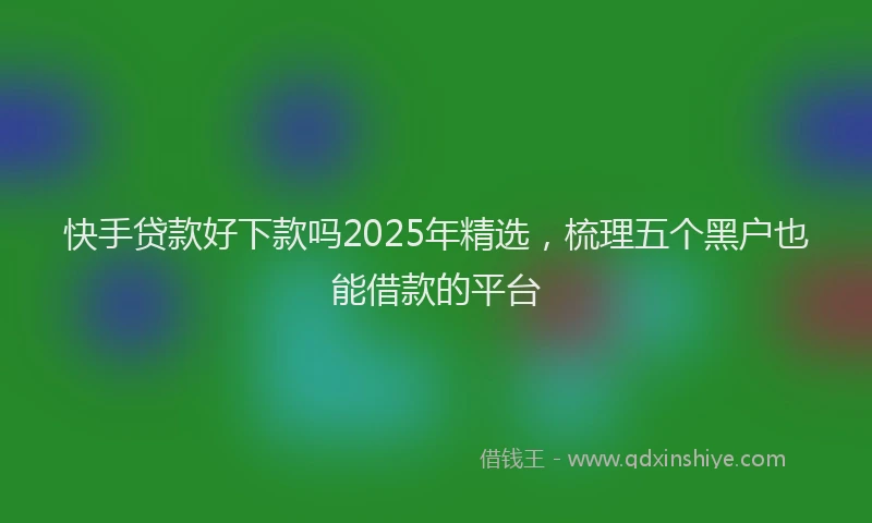 快手贷款好下款吗2025年精选，梳理五个黑户也能借款的平台