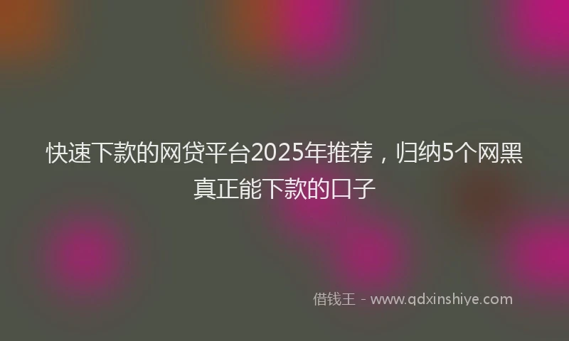 快速下款的网贷平台2025年推荐，归纳5个网黑真正能下款的口子