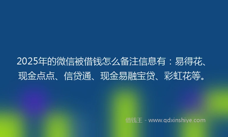 2025年的微信被借钱怎么备注信息有：易得花、现金点点、信贷通、现金易融宝贷、彩虹花等。