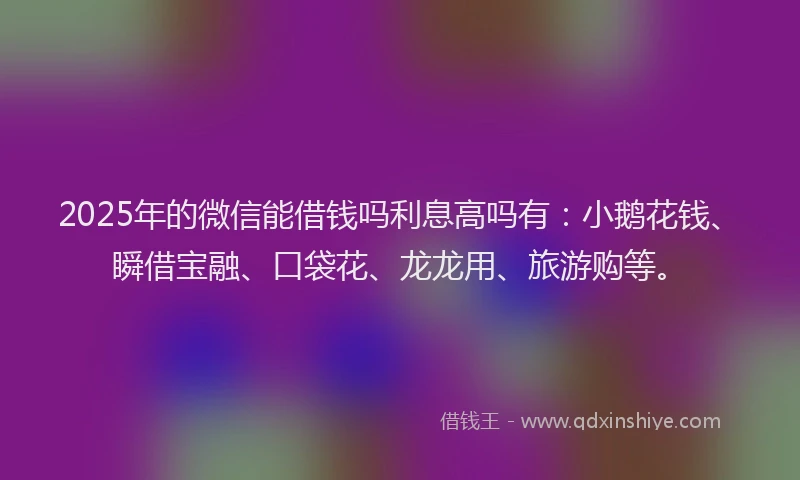 2025年的微信能借钱吗利息高吗有：小鹅花钱、瞬借宝融、口袋花、龙龙用、旅游购等。