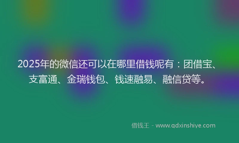 2025年的微信还可以在哪里借钱呢有：团借宝、支富通、金瑞钱包、钱速融易、融信贷等。
