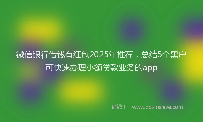 微信银行借钱有红包2025年推荐，总结5个黑户可快速办理小额贷款业务的app