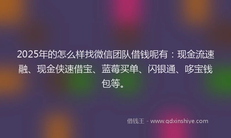 2025年的怎么样找微信团队借钱呢有：现金流速融、现金侠速借宝、蓝莓买单、闪银通、哆宝钱包等。