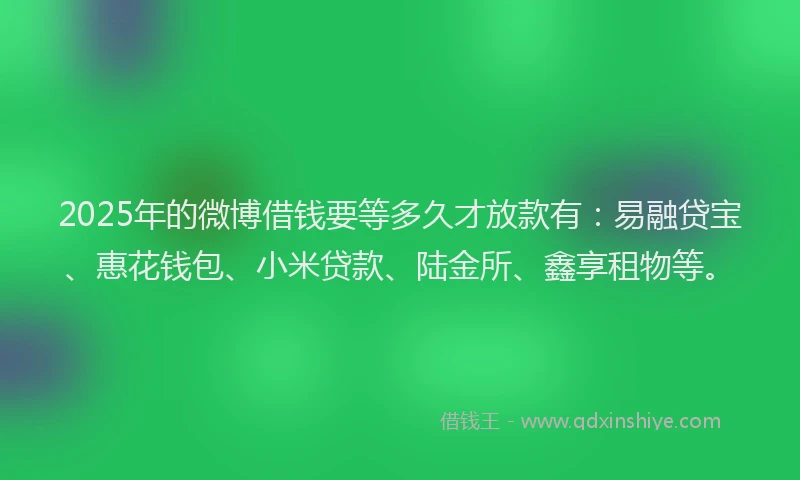 2025年的微博借钱要等多久才放款有：易融贷宝、惠花钱包、小米贷款、陆金所、鑫享租物等。
