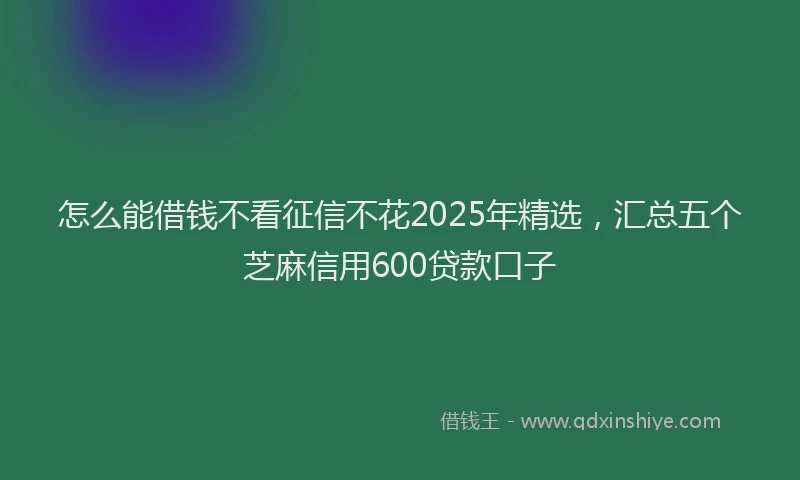 怎么能借钱不看征信不花2025年精选，汇总五个芝麻信用600贷款口子
