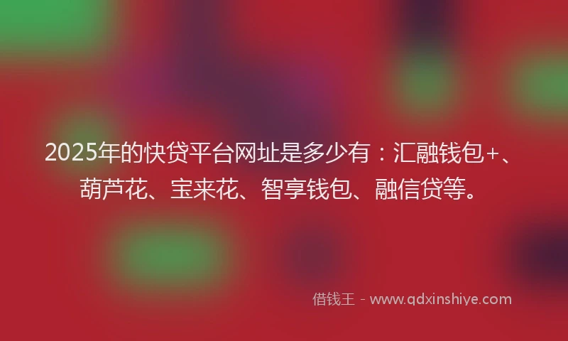 2025年的快贷平台网址是多少有：汇融钱包+、葫芦花、宝来花、智享钱包、融信贷等。