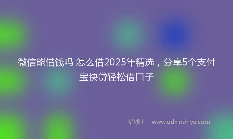 微信能借钱吗 怎么借2025年精选，分享5个支付宝快贷轻松借口子