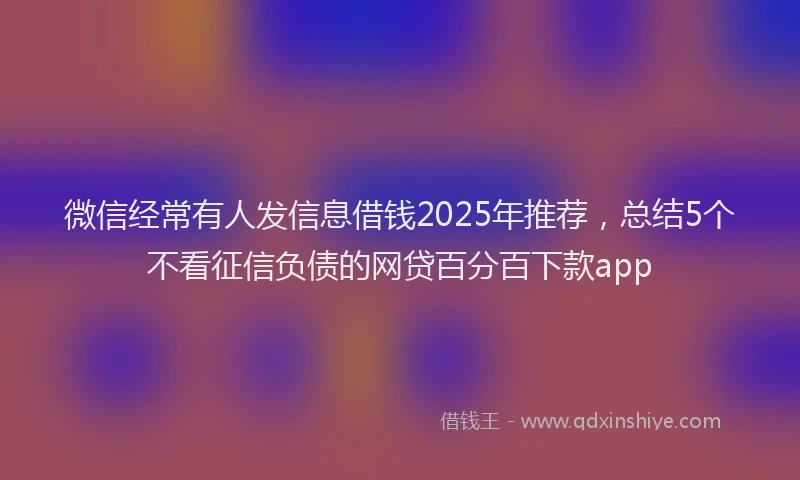 微信经常有人发信息借钱2025年推荐，总结5个不看征信负债的网贷百分百下款app
