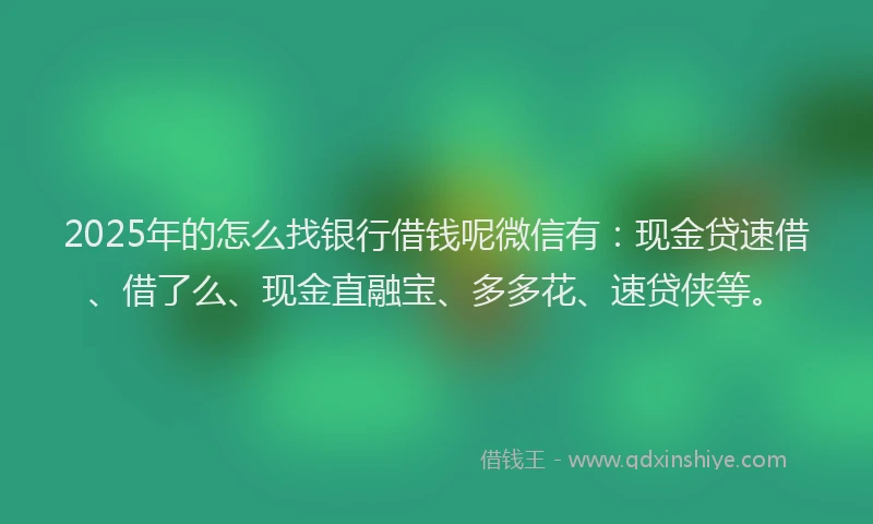 2025年的怎么找银行借钱呢微信有：现金贷速借、借了么、现金直融宝、多多花、速贷侠等。