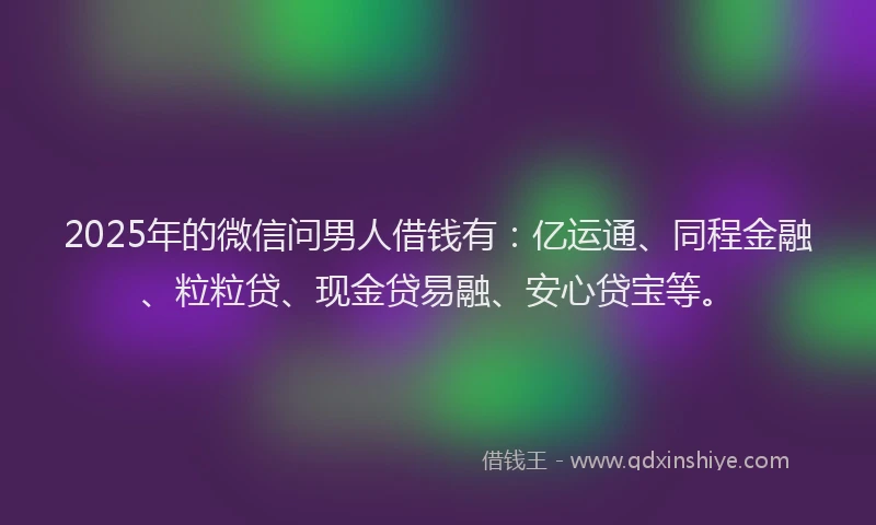 2025年的微信问男人借钱有：亿运通、同程金融、粒粒贷、现金贷易融、安心贷宝等。