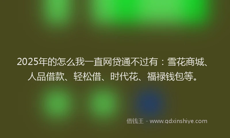 2025年的怎么我一直网贷通不过有：雪花商城、人品借款、轻松借、时代花、福禄钱包等。