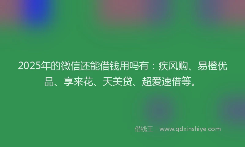 2025年的微信还能借钱用吗有：疾风购、易橙优品、享来花、天美贷、超爱速借等。