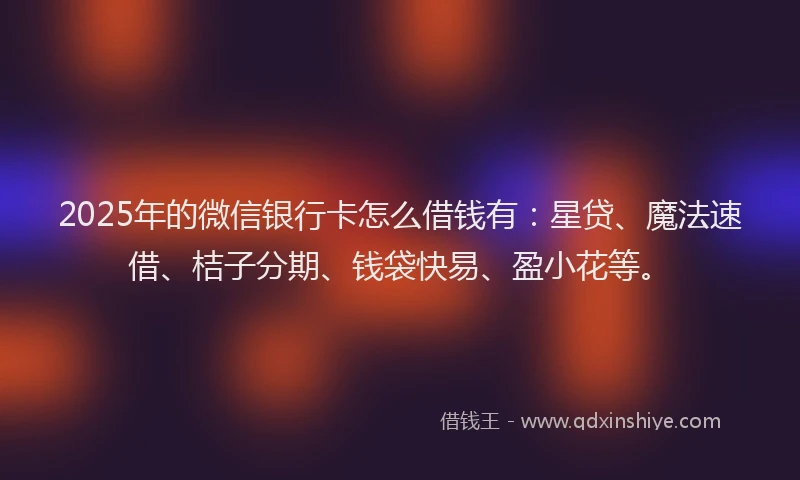 2025年的微信银行卡怎么借钱有：星贷、魔法速借、桔子分期、钱袋快易、盈小花等。