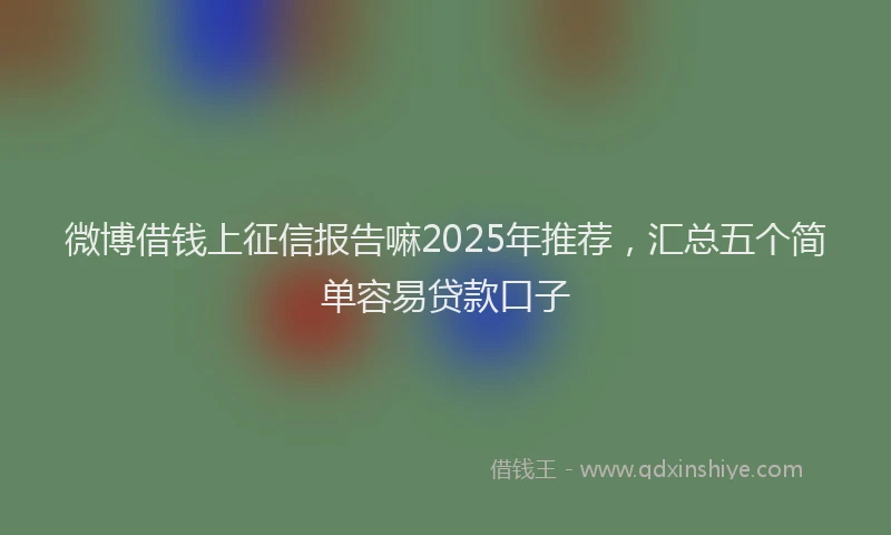 微博借钱上征信报告嘛2025年推荐，汇总五个简单容易贷款口子