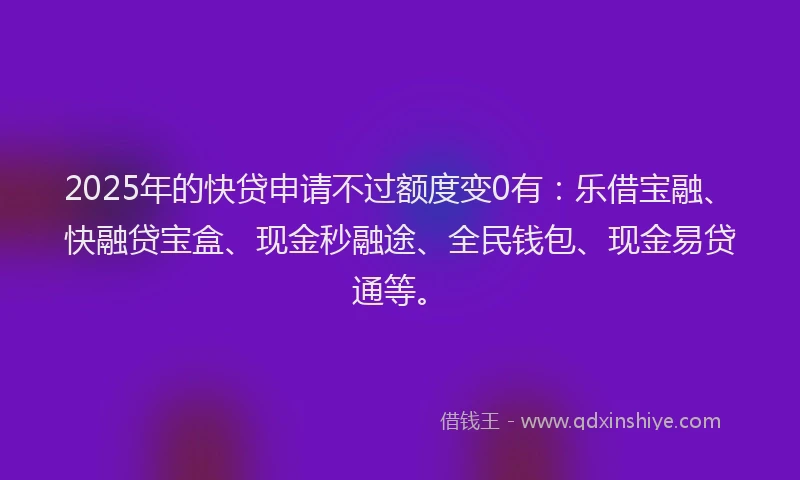 2025年的快贷申请不过额度变0有：乐借宝融、快融贷宝盒、现金秒融途、全民钱包、现金易贷通等。