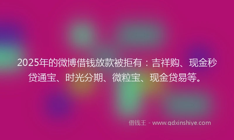 2025年的微博借钱放款被拒有：吉祥购、现金秒贷通宝、时光分期、微粒宝、现金贷易等。