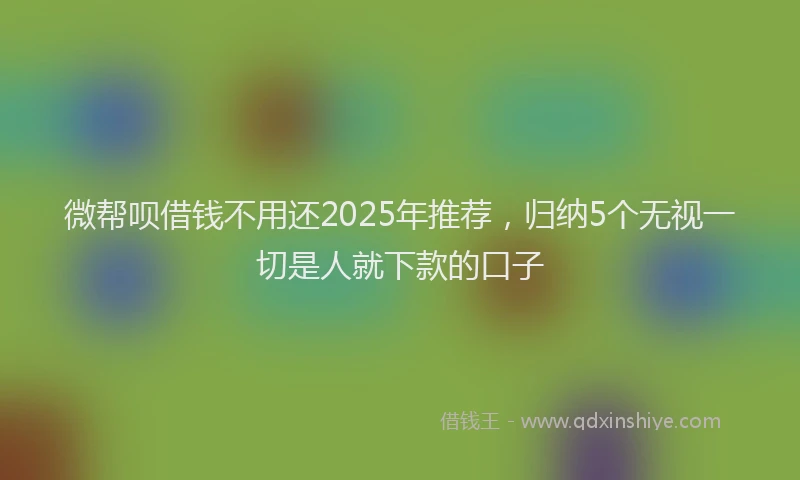 微帮呗借钱不用还2025年推荐，归纳5个无视一切是人就下款的口子