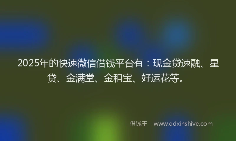 2025年的快速微信借钱平台有：现金贷速融、星贷、金满堂、金租宝、好运花等。