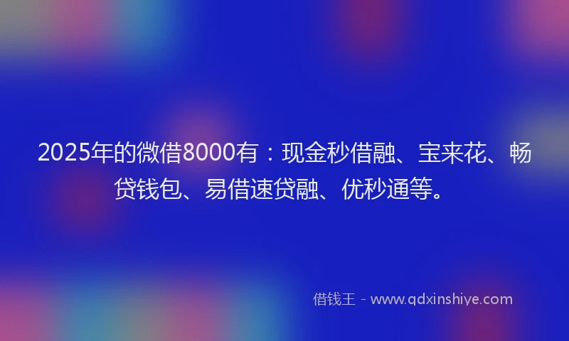 2025年的微借8000有：现金秒借融、宝来花、畅贷钱包、易借速贷融、优秒通等。