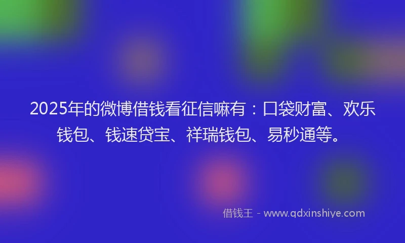2025年的微博借钱看征信嘛有：口袋财富、欢乐钱包、钱速贷宝、祥瑞钱包、易秒通等。