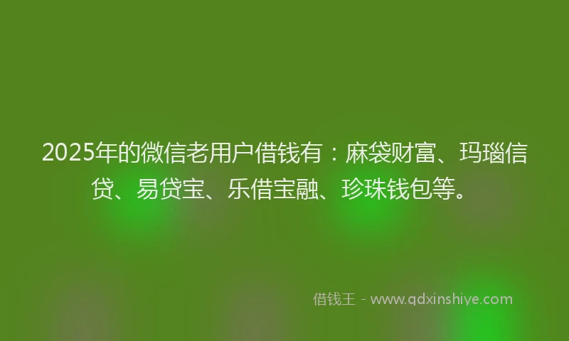 2025年的微信老用户借钱有：麻袋财富、玛瑙信贷、易贷宝、乐借宝融、珍珠钱包等。