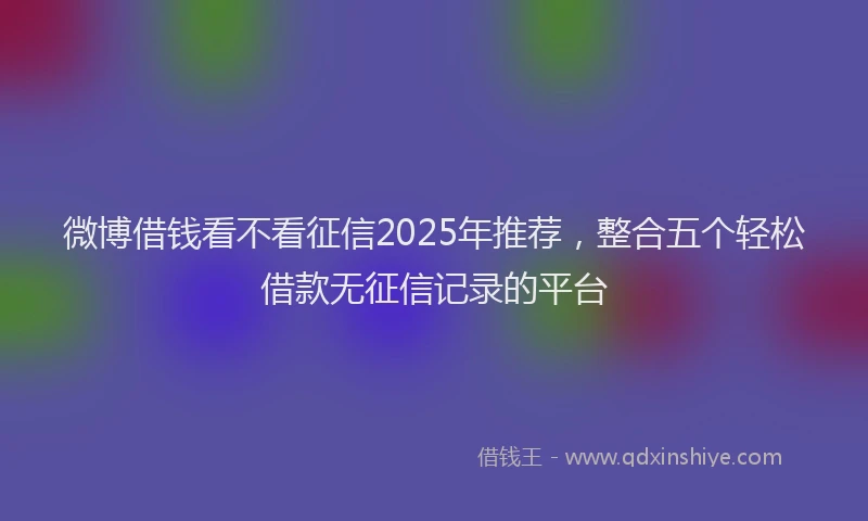 微博借钱看不看征信2025年推荐，整合五个轻松借款无征信记录的平台