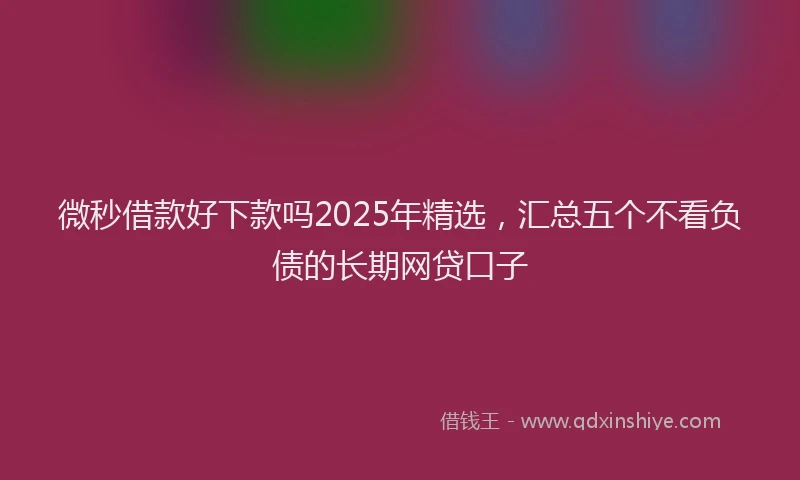 微秒借款好下款吗2025年精选，汇总五个不看负债的长期网贷口子