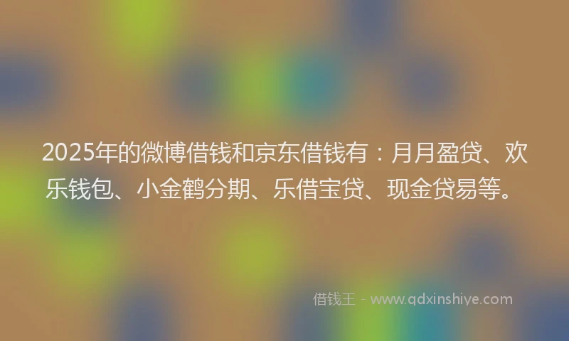 2025年的微博借钱和京东借钱有：月月盈贷、欢乐钱包、小金鹤分期、乐借宝贷、现金贷易等。